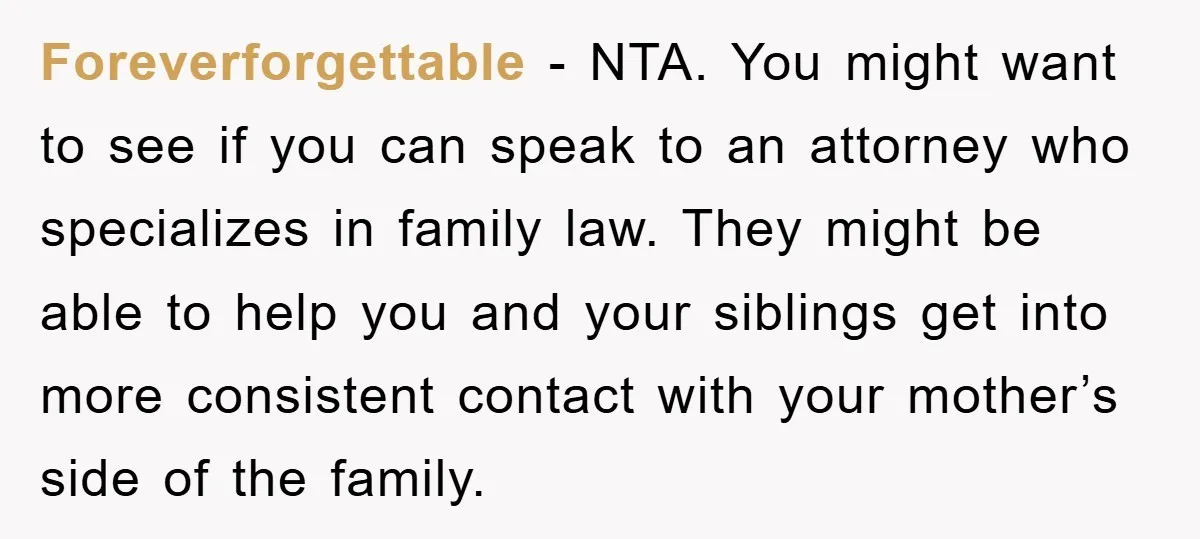 Foreverforgettable - NTA. You might want to see if you can speak to an attorney who specializes in family law. They might be able to help you and your siblings...