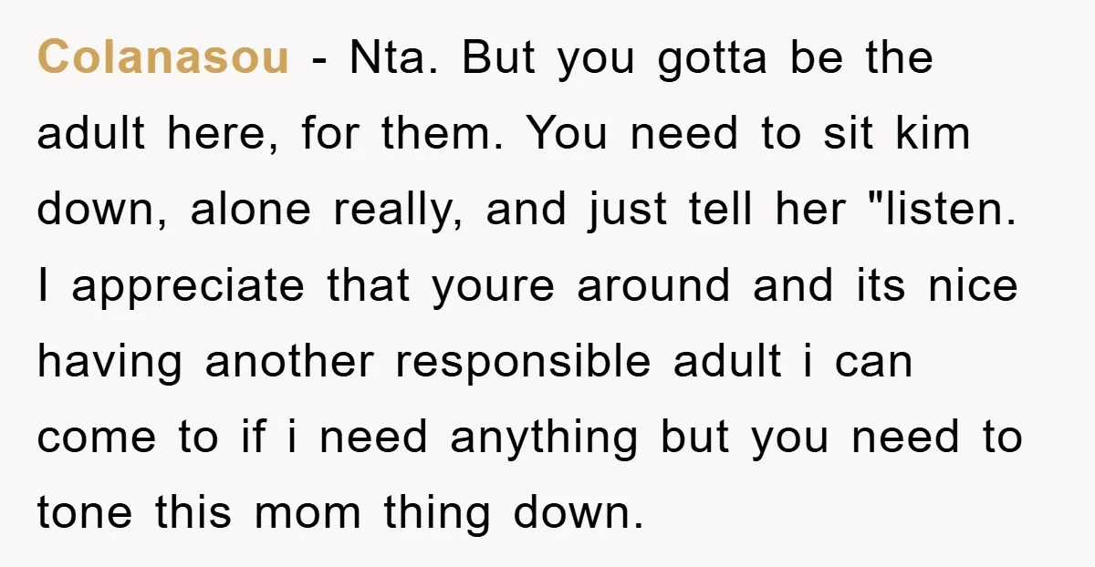 Colanasou - Nta. But you gotta be the adult here, for them. You need to sit kim down, alone really, and just tell her "listen. I appreciate that youre around...