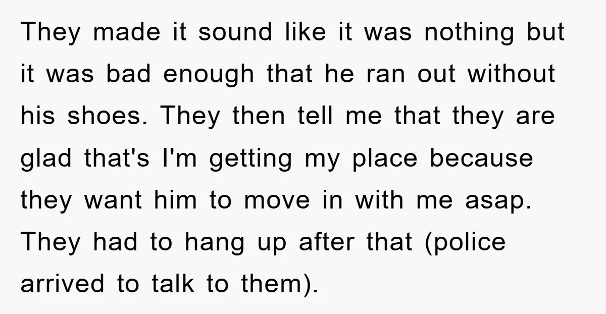 They made it sound like it was nothing but it was bad enough that he ran out without his shoes. They then tell me that they are glad that's I'm...