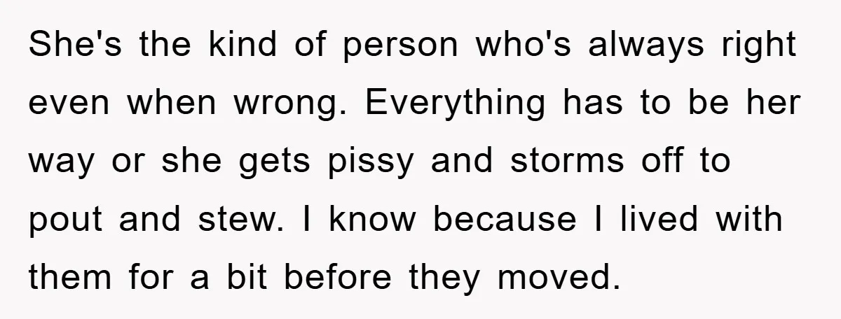 She's the kind of person who's always right even when wrong. Everything has to be her way or she gets pissy and storms off to pout and stew. I know...