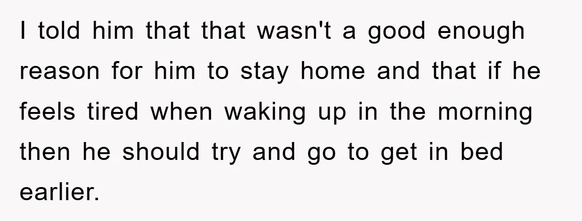 I told him that that wasn't a good enough reason for him to stay home and that if he feels tired when waking up in the morning then he should...