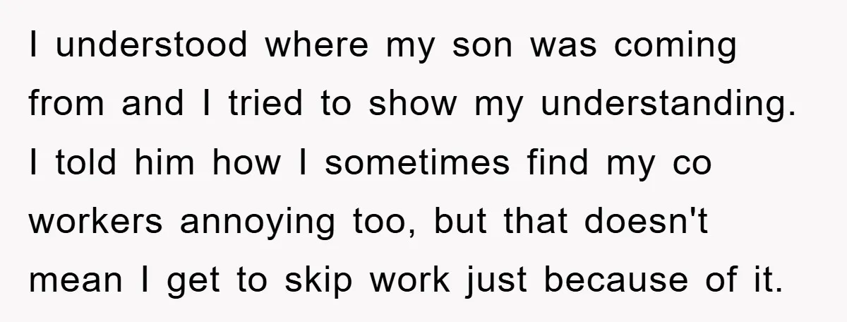 I understood where my son was coming from and I tried to show my understanding. I told him how I sometimes find my co workers annoying too, but that doesn't...