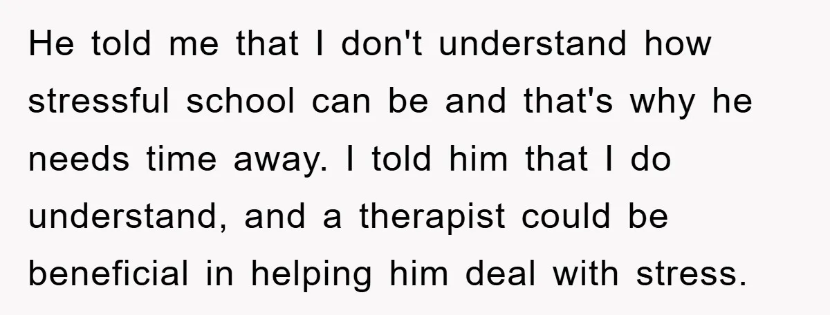 He told me that I don't understand how stressful school can be and that's why he needs time away. I told him that I do understand, and a therapist could...