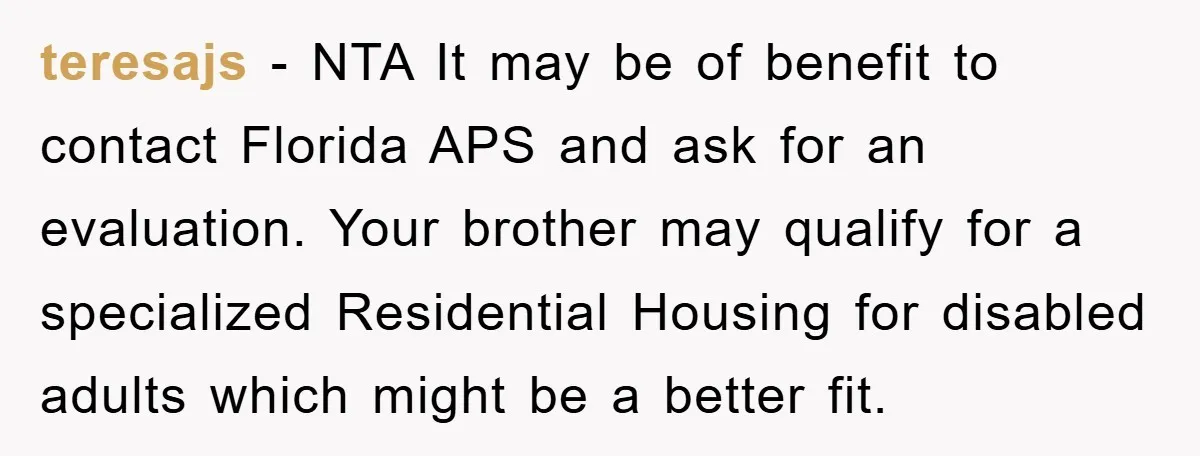 teresajs − NTA It may be of benefit to contact Florida APS and ask for an evaluation. Your brother may qualify for a specialized Residential Housing for disabled adults which...