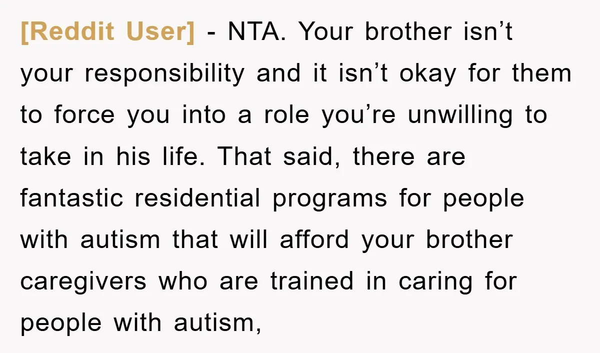 [Reddit User] − NTA. Your brother isn’t your responsibility and it isn’t okay for them to force you into a role you’re unwilling to take in his life. That said,...