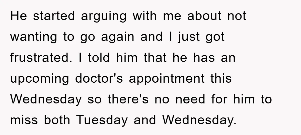 He started arguing with me about not wanting to go again and I just got frustrated. I told him that he has an upcoming doctor's appointment this Wednesday so there's...