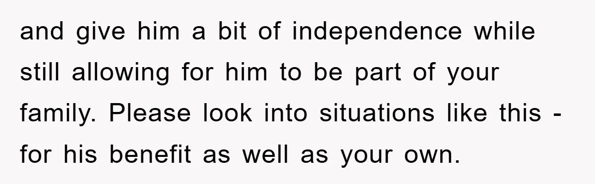 and give him a bit of independence while still allowing for him to be part of your family. Please look into situations like this - for his benefit as well...