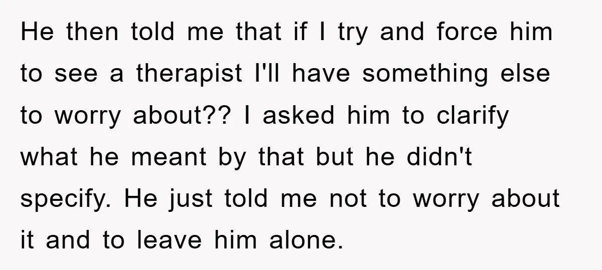 He then told me that if I try and force him to see a therapist I'll have something else to worry about?? I asked him to clarify what he meant...