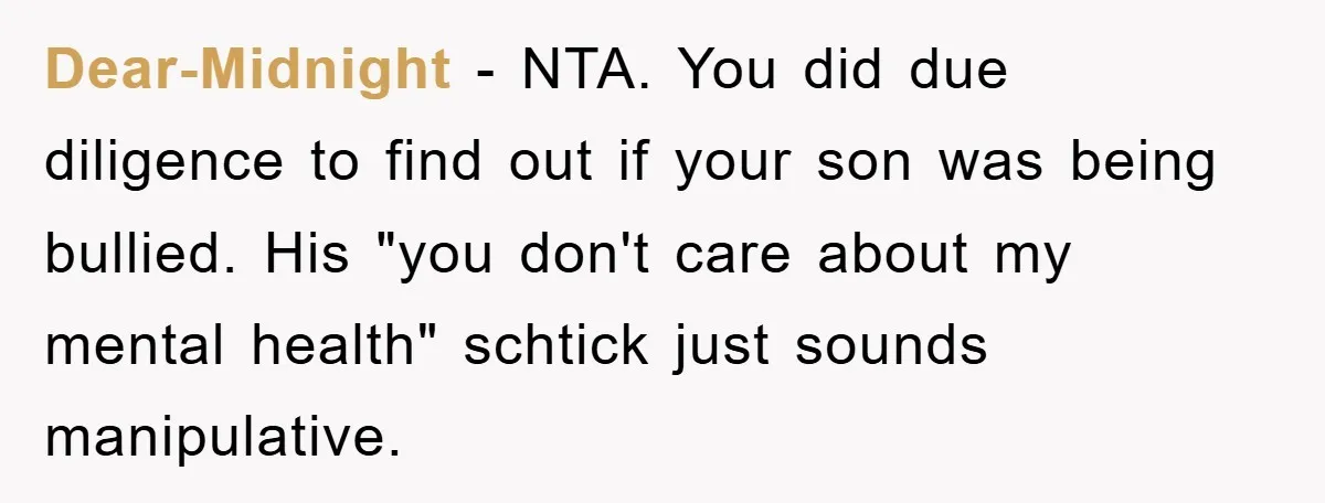 Dear-Midnight − NTA. You did due diligence to find out if your son was being bullied. His "you don't care about my mental health" schtick just sounds manipulative.