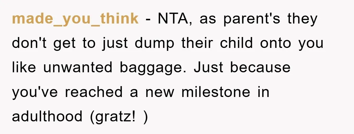 made_you_think − NTA, as parent's they don't get to just dump their child onto you like unwanted baggage. Just because you've reached a new milestone in adulthood (gratz! )