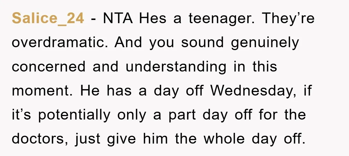 Salice_24 − NTA Hes a teenager. They’re overdramatic. And you sound genuinely concerned and understanding in this moment. He has a day off Wednesday, if it’s potentially only a part...