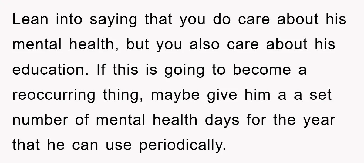 Lean into saying that you do care about his mental health, but you also care about his education. If this is going to become a reoccurring thing, maybe give him...