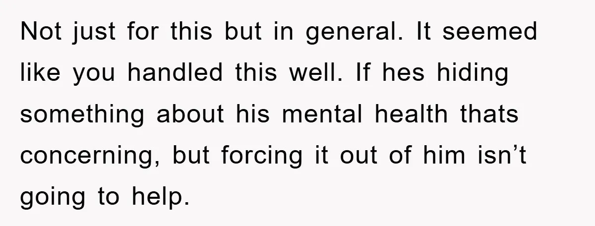 Not just for this but in general. It seemed like you handled this well. If hes hiding something about his mental health thats concerning, but forcing it out of him...