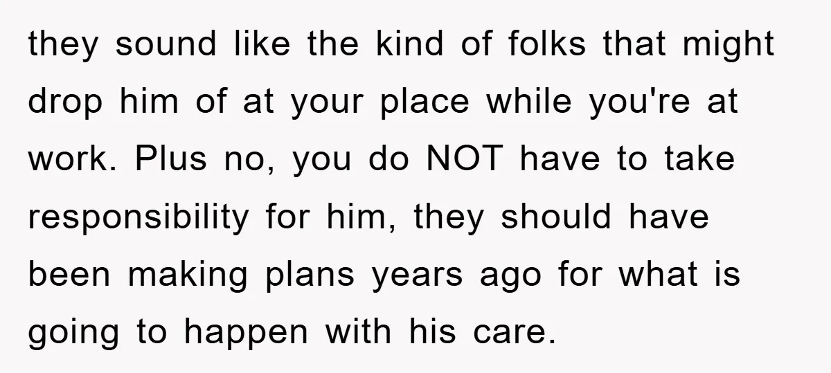 they sound like the kind of folks that might drop him of at your place while you're at work. Plus no, you do NOT have to take responsibility for him,...