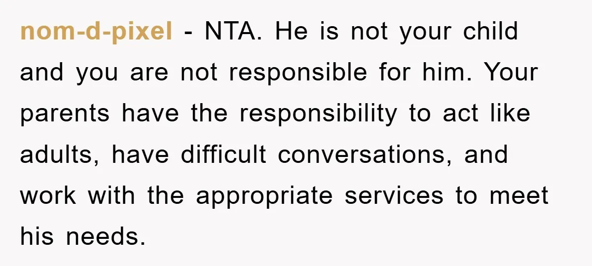 nom-d-pixel − NTA. He is not your child and you are not responsible for him. Your parents have the responsibility to act like adults, have difficult conversations, and work with...