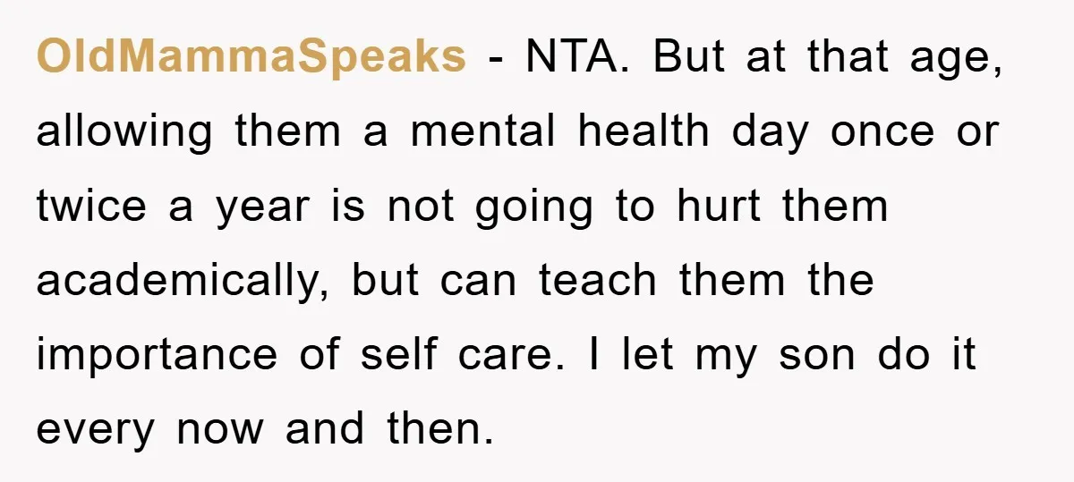 OldMammaSpeaks − NTA. But at that age, allowing them a mental health day once or twice a year is not going to hurt them academically, but can teach them the...