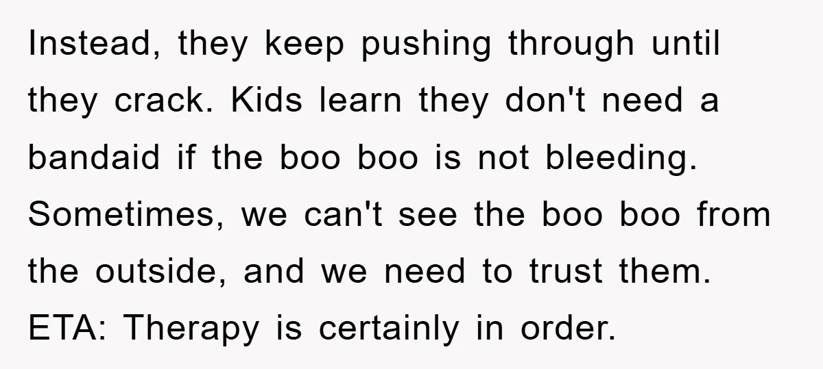 Instead, they keep pushing through until they crack. Kids learn they don't need a bandaid if the boo boo is not bleeding. Sometimes, we can't see the boo boo from...