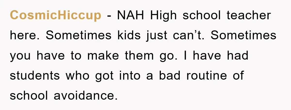 CosmicHiccup − NAH High school teacher here. Sometimes kids just can’t. Sometimes you have to make them go. I have had students who got into a bad routine of school...
