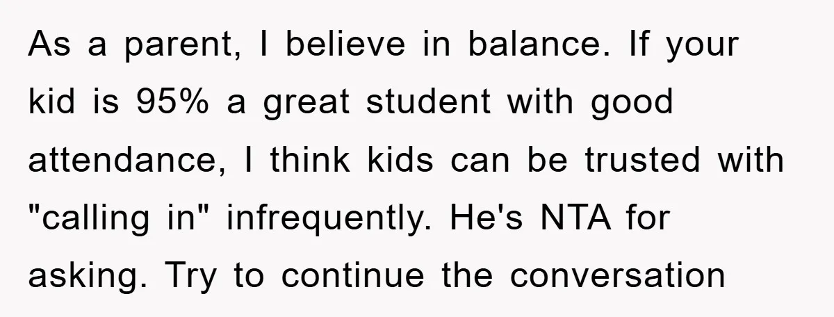 As a parent, I believe in balance. If your kid is 95% a great student with good attendance, I think kids can be trusted with "calling in" infrequently. He's NTA...