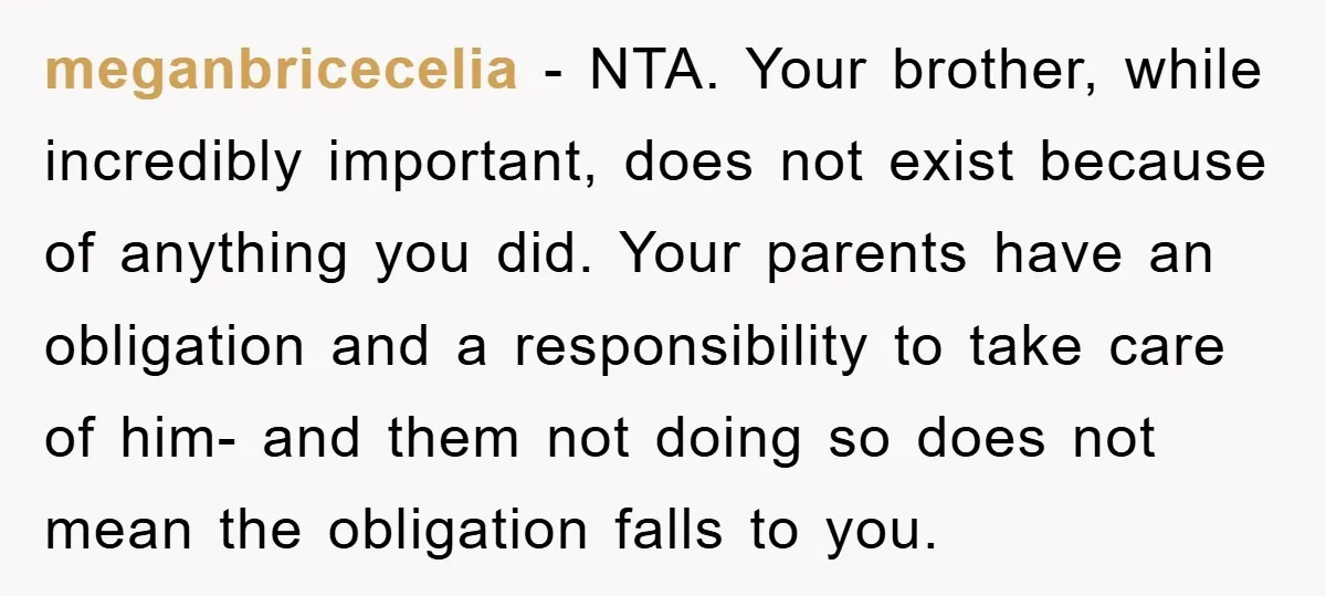 meganbricecelia − NTA. Your brother, while incredibly important, does not exist because of anything you did. Your parents have an obligation and a responsibility to take care of him- and...