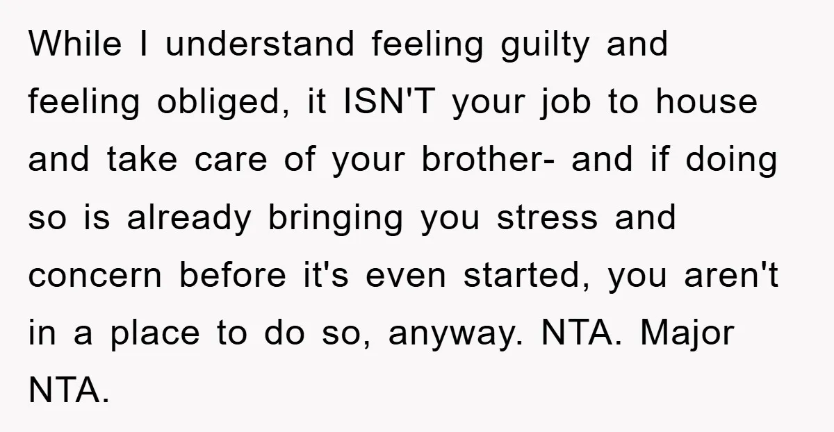 While I understand feeling guilty and feeling obliged, it ISN'T your job to house and take care of your brother- and if doing so is already bringing you stress and...