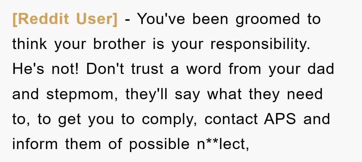 [Reddit User] − You've been groomed to think your brother is your responsibility. He's not! Don't trust a word from your dad and stepmom, they'll say what they need to,...