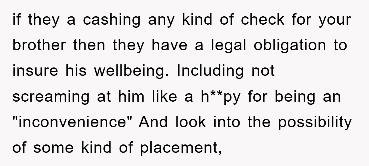 if they a cashing any kind of check for your brother then they have a legal obligation to insure his wellbeing. Including not screaming at him like a h**py for...