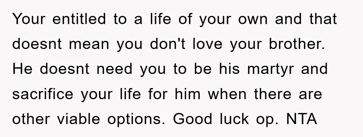 Your entitled to a life of your own and that doesnt mean you don't love your brother. He doesnt need you to be his martyr and sacrifice your life for...