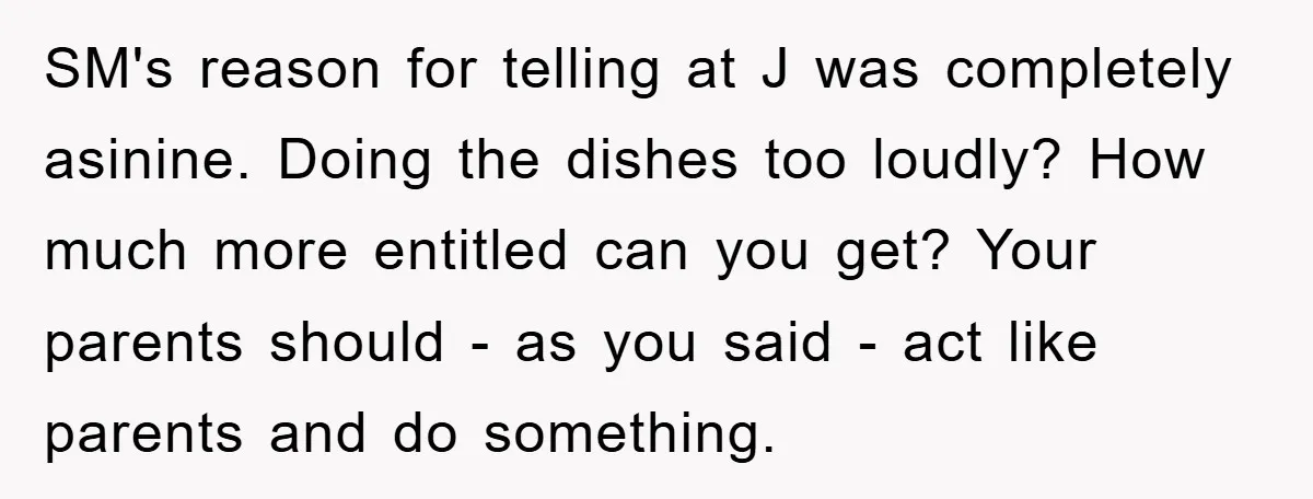 SM's reason for telling at J was completely asinine. Doing the dishes too loudly? How much more entitled can you get? Your parents should - as you said - act...