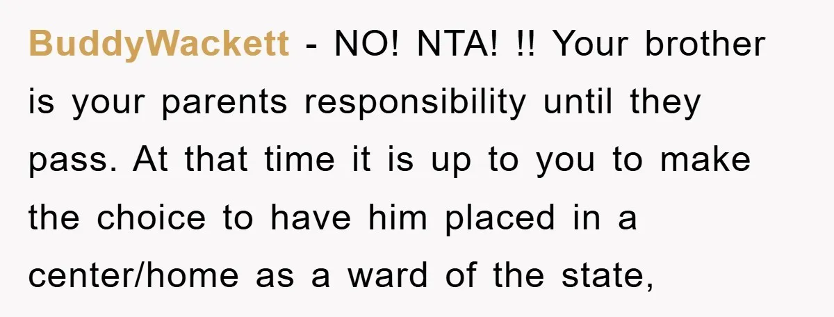 BuddyWackett − NO! NTA! !! Your brother is your parents responsibility until they pass. At that time it is up to you to make the choice to have him placed...