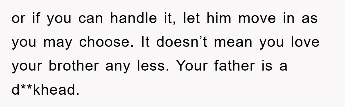 or if you can handle it, let him move in as you may choose. It doesn’t mean you love your brother any less. Your father is a d**khead.