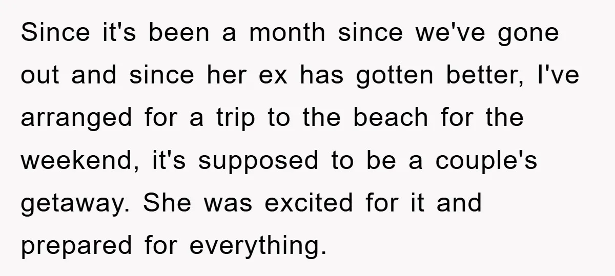 Since it's been a month since we've gone out and since her ex has gotten better, I've arranged for a trip to the beach for the weekend, it's supposed to...