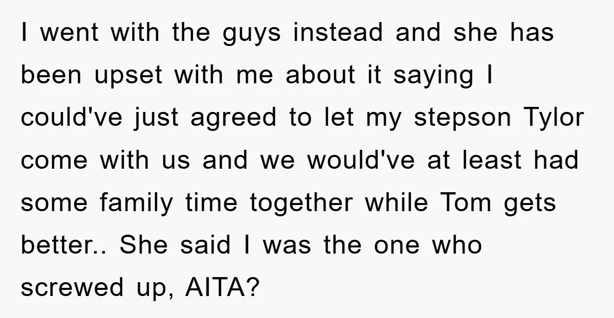 I went with the guys instead and she has been upset with me about it saying I could've just agreed to let my stepson Tylor come with us and we...