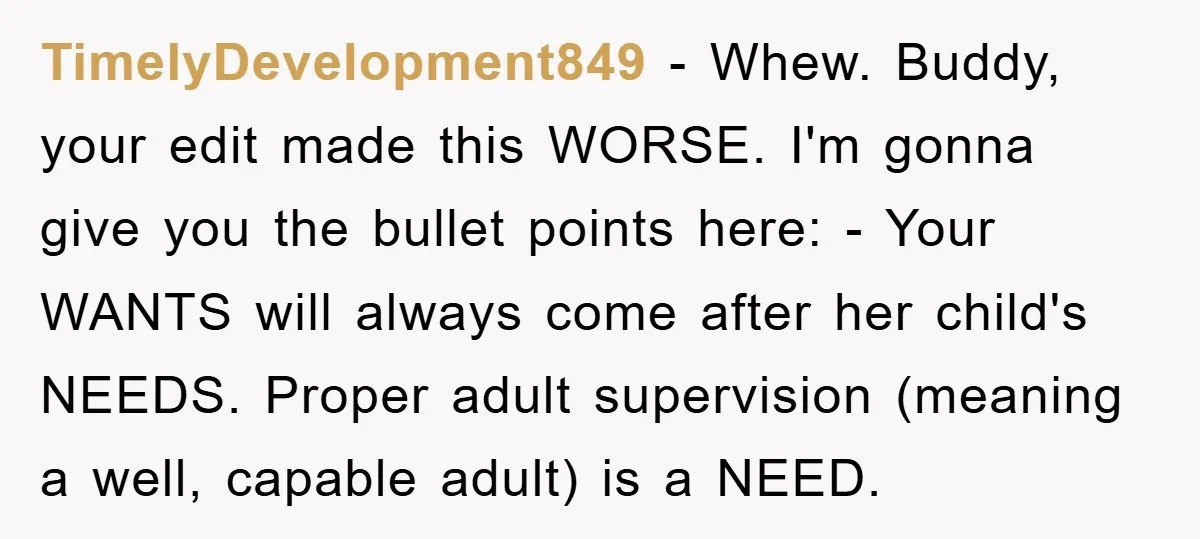TimelyDevelopment849 − Whew. Buddy, your edit made this WORSE. I'm gonna give you the bullet points here: - Your WANTS will always come after her child's NEEDS. Proper adult supervision...