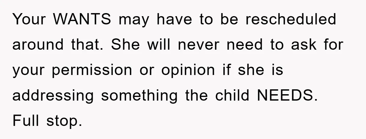 Your WANTS may have to be rescheduled around that. She will never need to ask for your permission or opinion if she is addressing something the child NEEDS. Full stop.