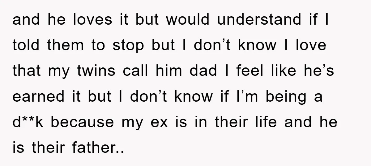 and he loves it but would understand if I told them to stop but I don’t know I love that my twins call him dad I feel like he’s earned...