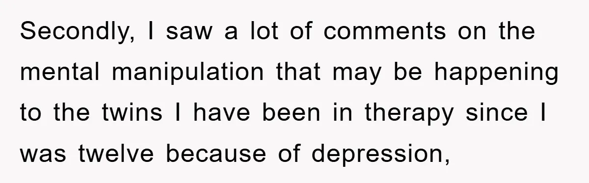 Secondly, I saw a lot of comments on the mental manipulation that may be happening to the twins I have been in therapy since I was twelve because of depression,