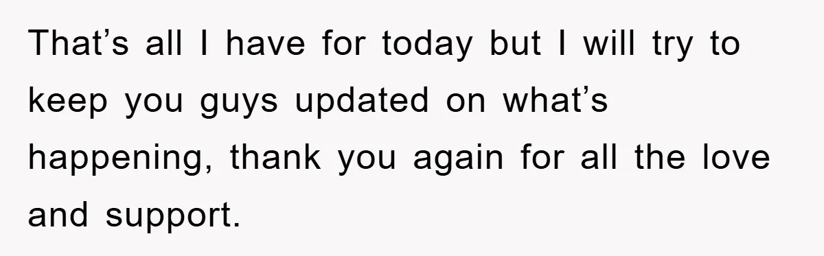 That’s all I have for today but I will try to keep you guys updated on what’s happening, thank you again for all the love and support.