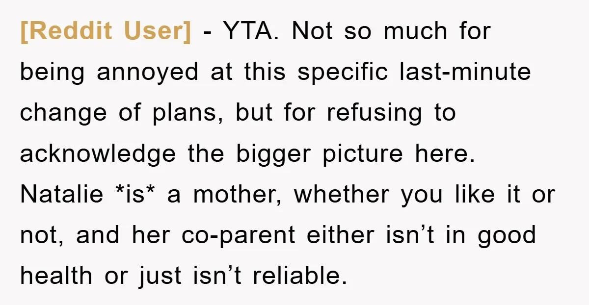 [Reddit User] − YTA. Not so much for being annoyed at this specific last-minute change of plans, but for refusing to acknowledge the bigger picture here. Natalie *is* a mother,...