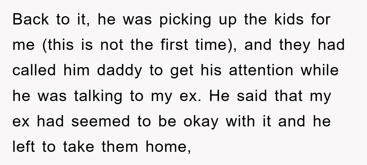 Back to it, he was picking up the kids for me (this is not the first time), and they had called him daddy to get his attention while he was...