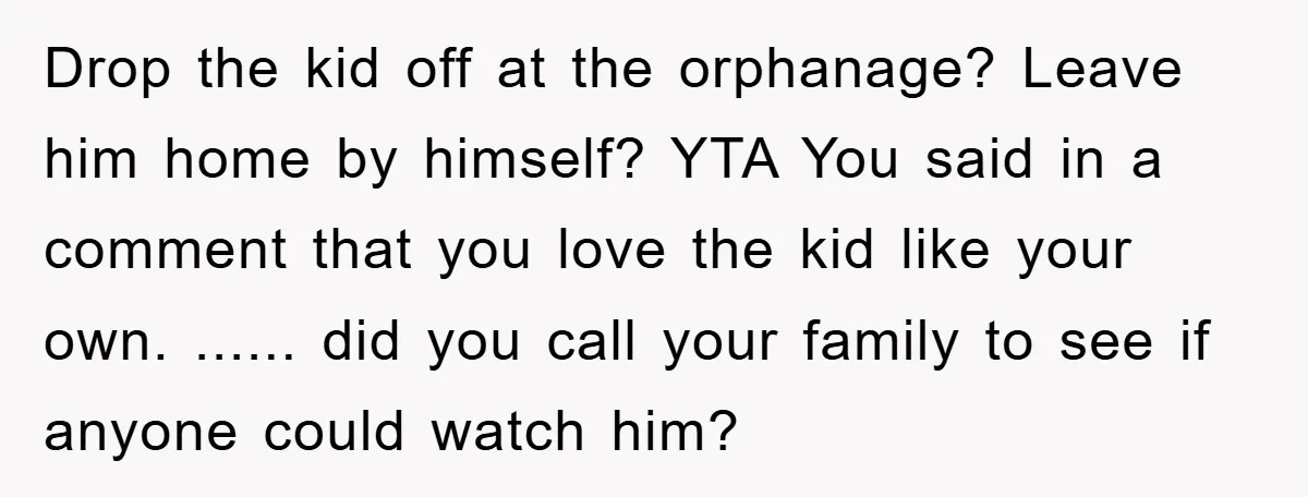 Drop the kid off at the orphanage? Leave him home by himself? YTA You said in a comment that you love the kid like your own. ...... did you call...