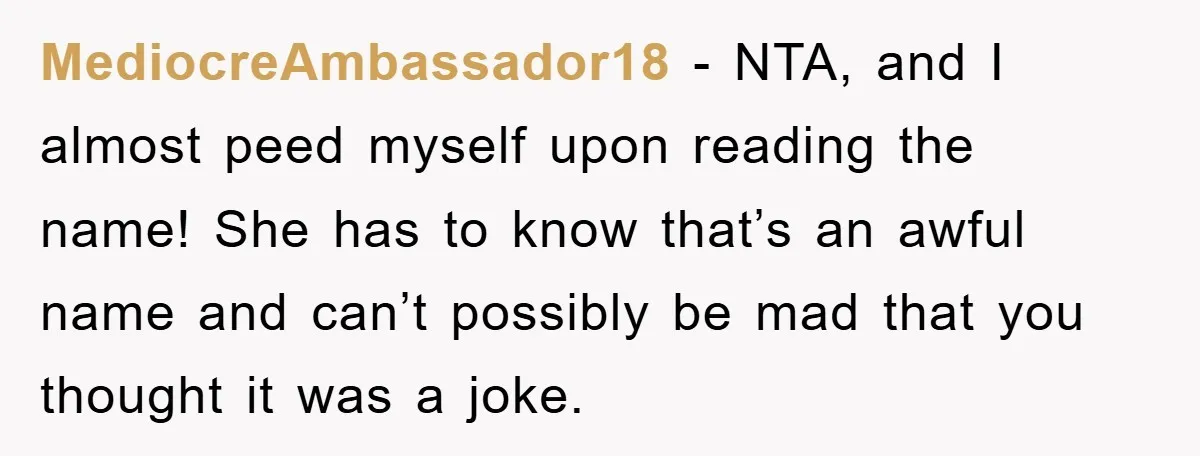 MediocreAmbassador18 − NTA, and I almost peed myself upon reading the name! She has to know that’s an awful name and can’t possibly be mad that you thought it was...