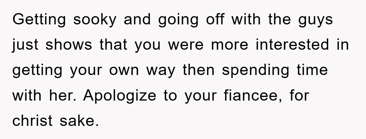 Getting sooky and going off with the guys just shows that you were more interested in getting your own way then spending time with her. Apologize to your fiancee, for...