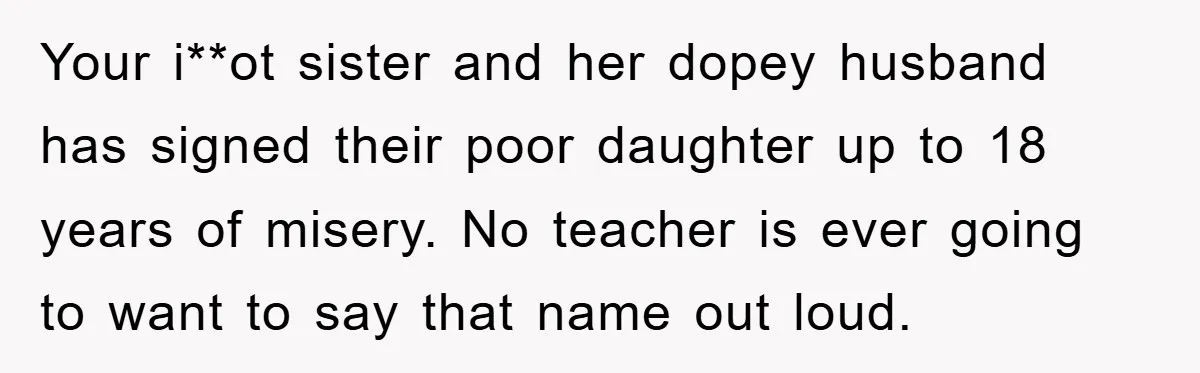 Your i**ot sister and her dopey husband has signed their poor daughter up to 18 years of misery. No teacher is ever going to want to say that name out...