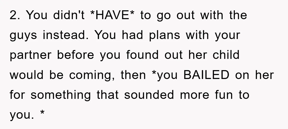 2. You didn't *HAVE* to go out with the guys instead. You had plans with your partner before you found out her child would be coming, then *you BAILED on...