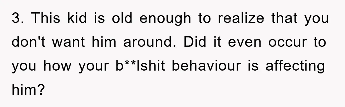 3. This kid is old enough to realize that you don't want him around. Did it even occur to you how your b**lshit behaviour is affecting him?