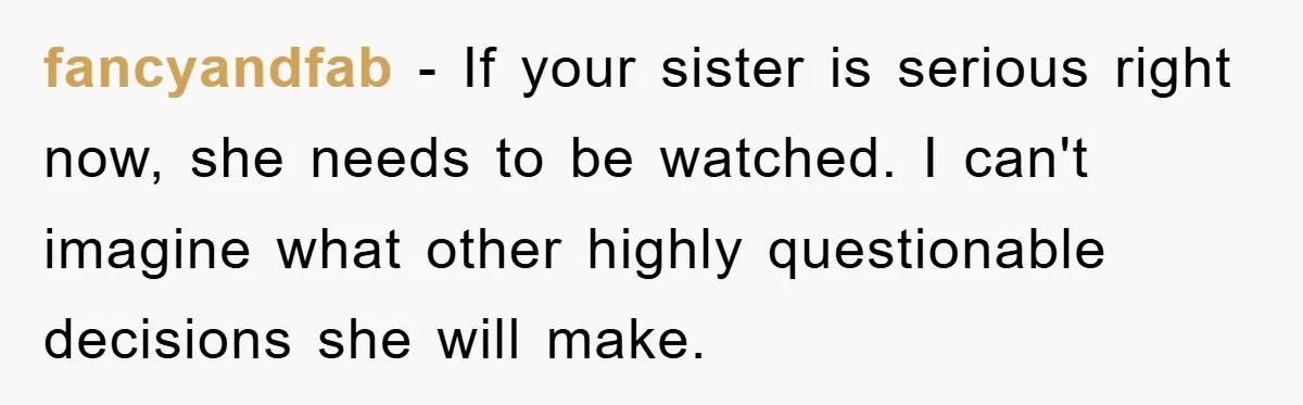fancyandfab − If your sister is serious right now, she needs to be watched. I can't imagine what other highly questionable decisions she will make.