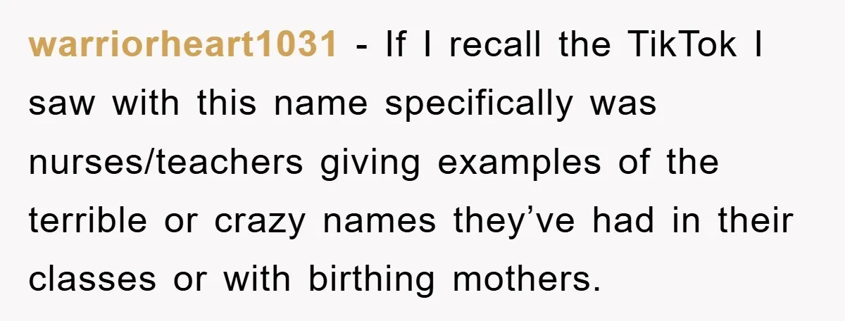warriorheart1031 − If I recall the TikTok I saw with this name specifically was nurses/teachers giving examples of the terrible or crazy names they’ve had in their classes or with...