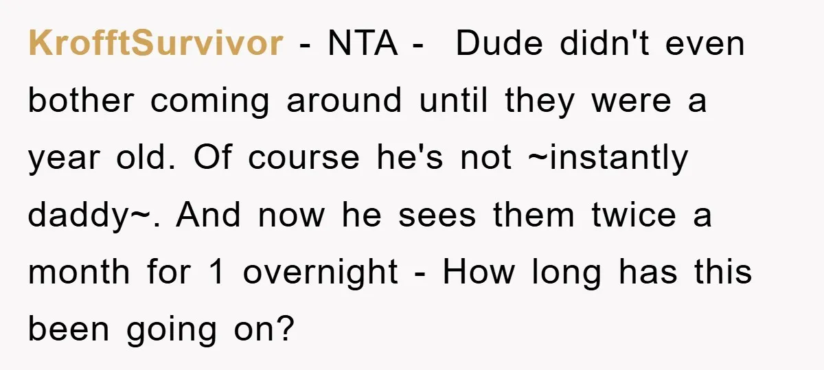KrofftSurvivor − NTA - Dude didn't even bother coming around until they were a year old. Of course he's not ~instantly daddy~. And now he sees them twice a month...