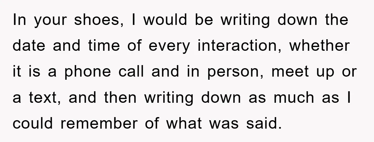In your shoes, I would be writing down the date and time of every interaction, whether it is a phone call and in person, meet up or a text, and...